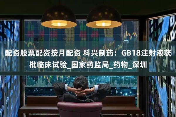 配资股票配资按月配资 科兴制药：GB18注射液获批临床试验_国家药监局_药物_深圳