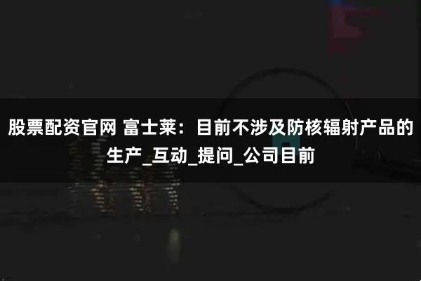 股票配资官网 富士莱：目前不涉及防核辐射产品的生产_互动_提问_公司目前