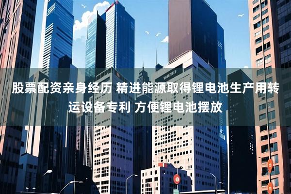 股票配资亲身经历 精进能源取得锂电池生产用转运设备专利 方便锂电池摆放