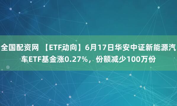 全国配资网 【ETF动向】6月17日华安中证新能源汽车ETF基金涨0.27%，份额减少100万份