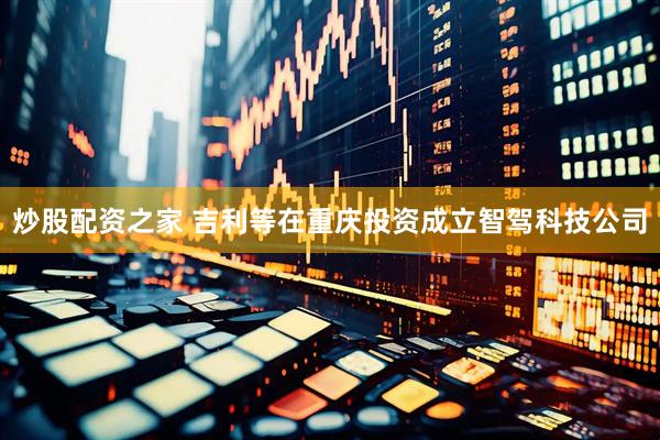 炒股配资之家 吉利等在重庆投资成立智驾科技公司