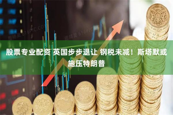 股票专业配资 英国步步退让 钢税未减！斯塔默或施压特朗普