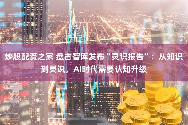 炒股配资之家 盘古智库发布“灵识报告”：从知识到灵识，AI时代需要认知升级