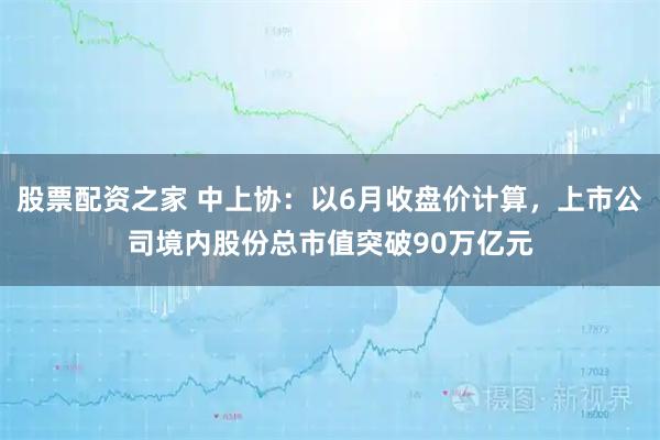 股票配资之家 中上协：以6月收盘价计算，上市公司境内股份总市值突破90万亿元