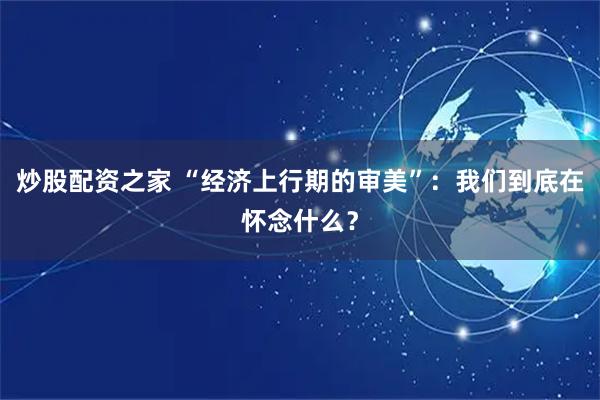 炒股配资之家 “经济上行期的审美”：我们到底在怀念什么？