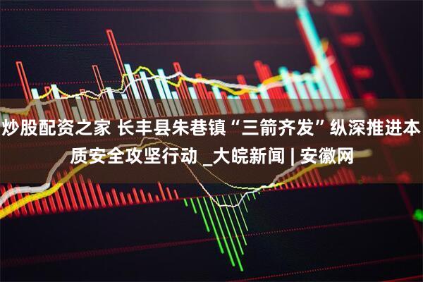 炒股配资之家 长丰县朱巷镇“三箭齐发”纵深推进本质安全攻坚行动 _大皖新闻 | 安徽网