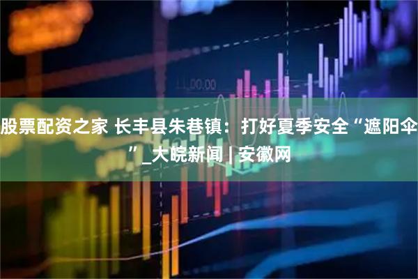 股票配资之家 长丰县朱巷镇：打好夏季安全“遮阳伞”_大皖新闻 | 安徽网