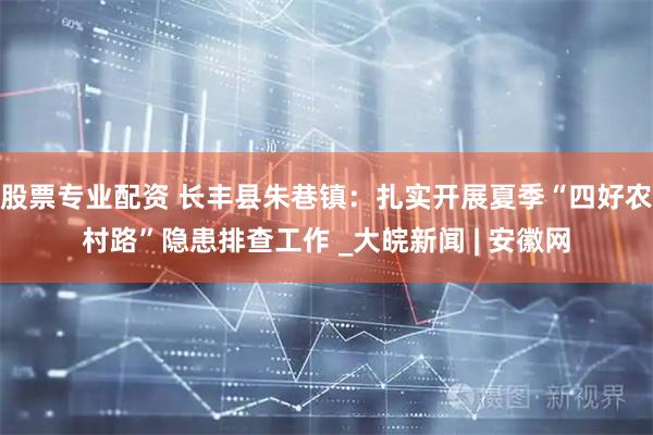 股票专业配资 长丰县朱巷镇：扎实开展夏季“四好农村路”隐患排查工作 _大皖新闻 | 安徽网