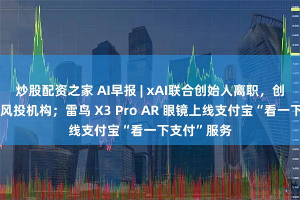 炒股配资之家 AI早报 | xAI联合创始人离职，创办人工智能风投机构；雷鸟 X3 Pro AR 眼镜上线支付宝“看一下支付”服务