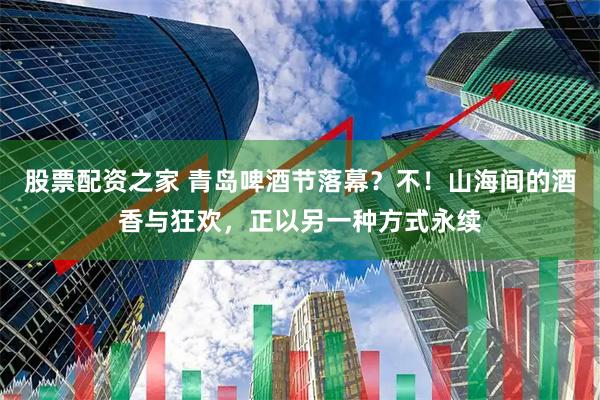 股票配资之家 青岛啤酒节落幕？不！山海间的酒香与狂欢，正以另一种方式永续