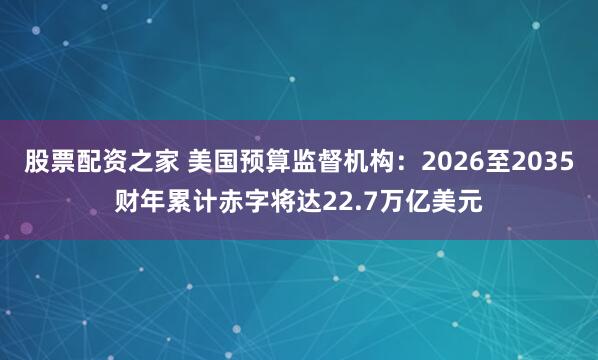 股票配资之家 美国预算监督机构：2026至2035财年累计赤字将达22.7万亿美元