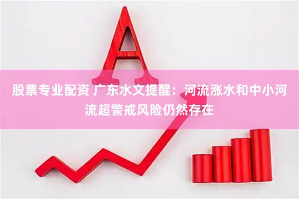 股票专业配资 广东水文提醒：河流涨水和中小河流超警戒风险仍然存在