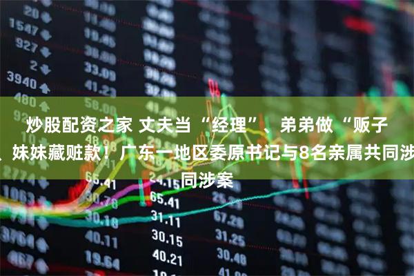 炒股配资之家 丈夫当 “经理”、弟弟做 “贩子”、妹妹藏赃款！广东一地区委原书记与8名亲属共同涉案