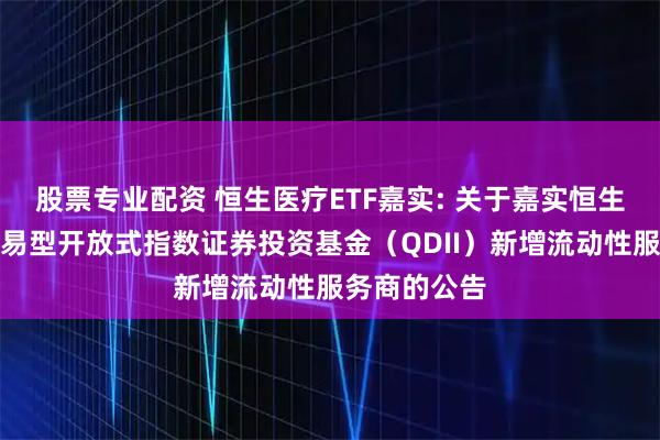 股票专业配资 恒生医疗ETF嘉实: 关于嘉实恒生医疗保健交易型开放式指数证券投资基金（QDII）新增流动性服务商的公告