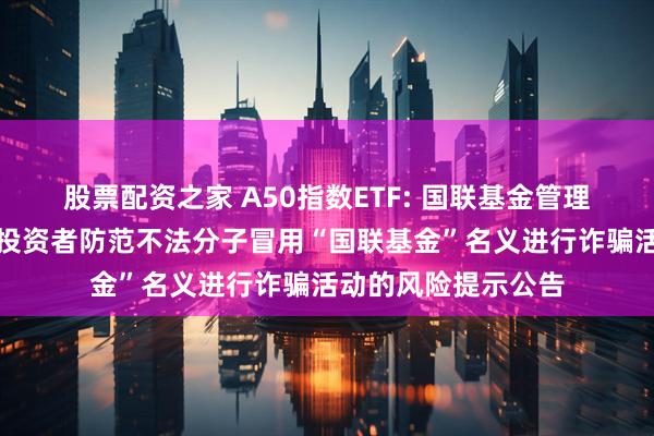 股票配资之家 A50指数ETF: 国联基金管理有限公司关于提醒投资者防范不法分子冒用“国联基金”名义进行诈骗活动的风险提示公告
