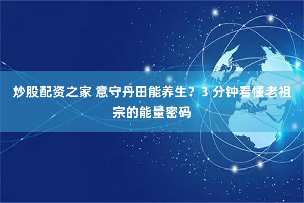 炒股配资之家 意守丹田能养生？3 分钟看懂老祖宗的能量密码