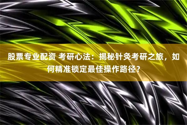股票专业配资 考研心法：揭秘针灸考研之旅，如何精准锁定最佳操作路径？