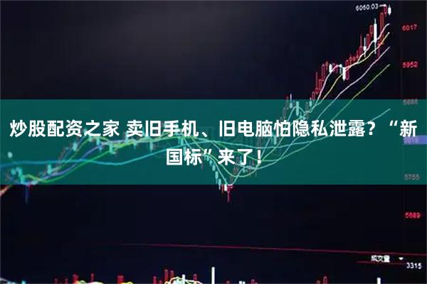 炒股配资之家 卖旧手机、旧电脑怕隐私泄露？“新国标”来了！