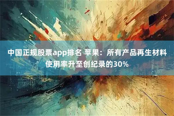 中国正规股票app排名 苹果：所有产品再生材料使用率升至创纪录的30%