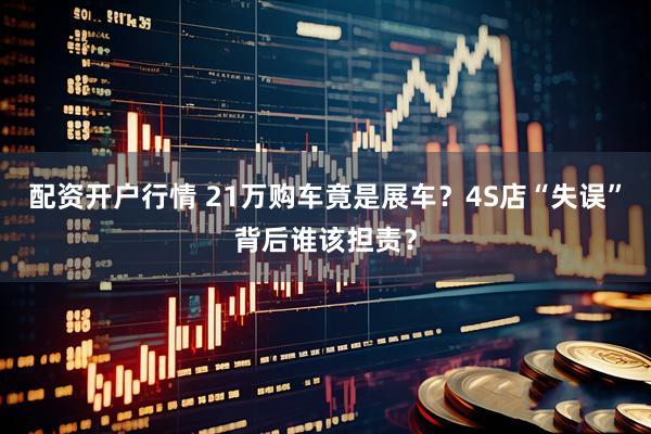 配资开户行情 21万购车竟是展车？4S店“失误”背后谁该担责？