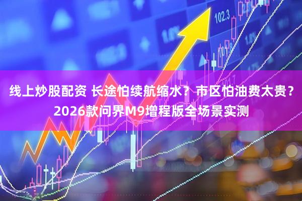 线上炒股配资 长途怕续航缩水?市区怕油费太贵?2026款问界M9增程版全场景实测