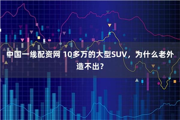 中国一线配资网 10多万的大型SUV,为什么老外造不出?
