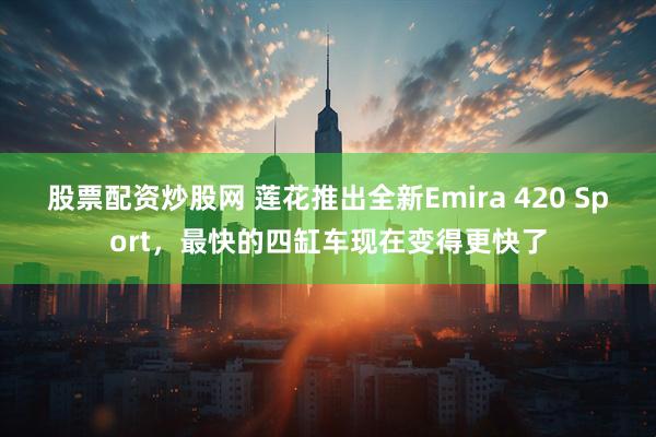 股票配资炒股网 莲花推出全新Emira 420 Sport,最快的四缸车现在变得更快了