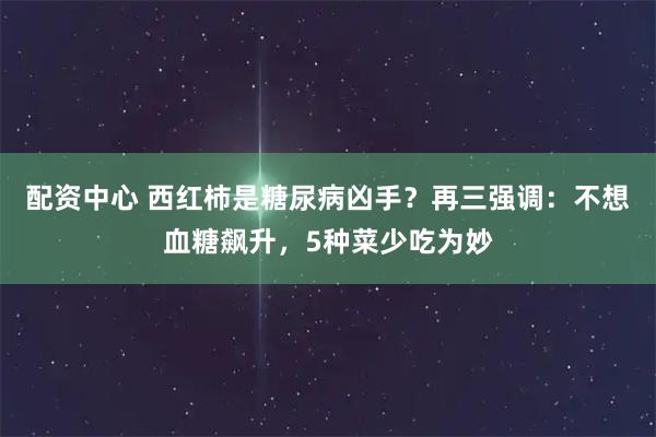 配资中心 西红柿是糖尿病凶手？再三强调：不想血糖飙升，5种菜少吃为妙