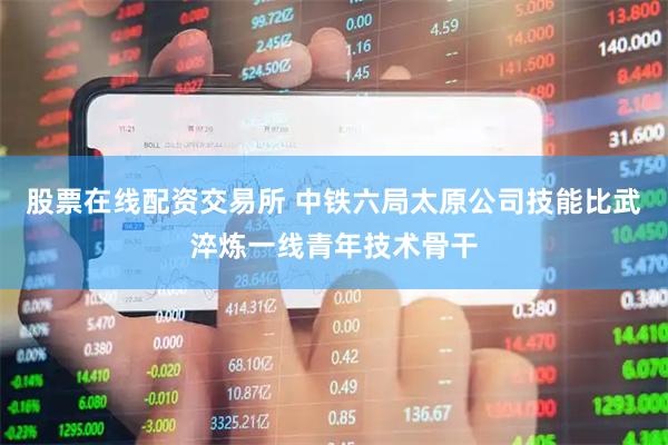 股票在线配资交易所 中铁六局太原公司技能比武淬炼一线青年技术骨干
