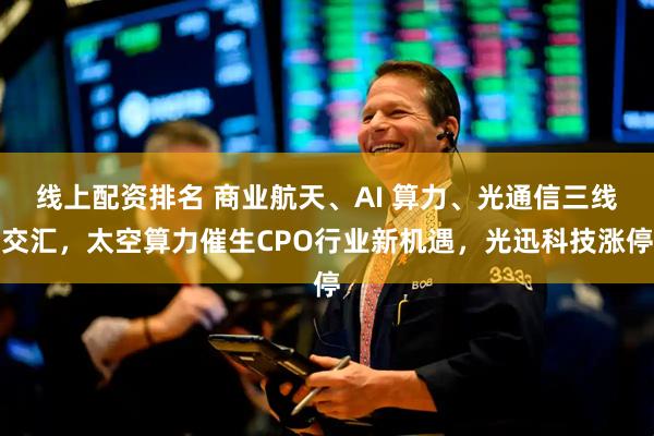 线上配资排名 商业航天、AI 算力、光通信三线交汇，太空算力催生CPO行业新机遇，光迅科技涨停