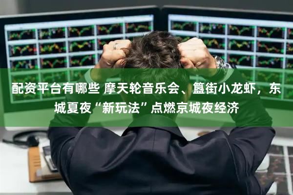 配资平台有哪些 摩天轮音乐会、簋街小龙虾，东城夏夜“新玩法”点燃京城夜经济