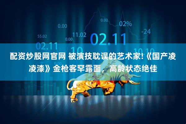 配资炒股网官网 被演技耽误的艺术家!《国产凌凌漆》金枪客罕露面，高龄状态绝佳