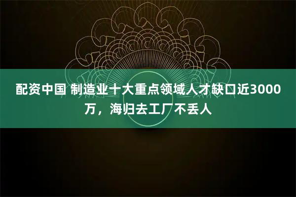 配资中国 制造业十大重点领域人才缺口近3000万，海归去工厂不丢人