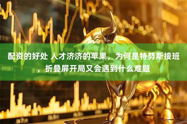配资的好处 人才济济的苹果，为何是特努斯接班，折叠屏开局又会遇到什么难题