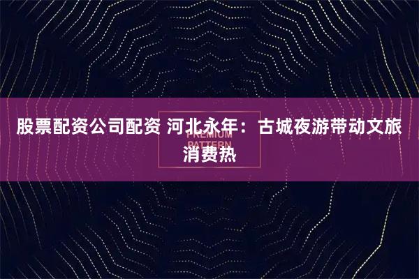 股票配资公司配资 河北永年：古城夜游带动文旅消费热