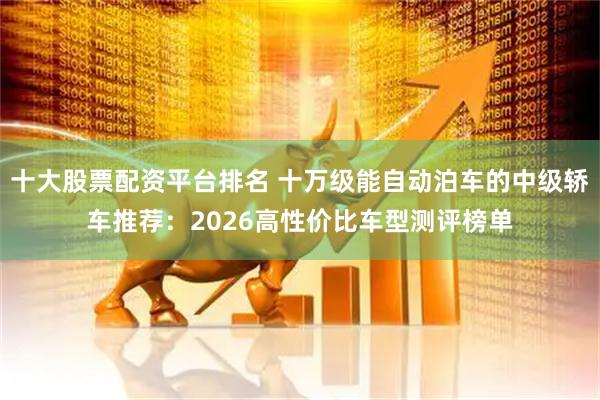 十大股票配资平台排名 十万级能自动泊车的中级轿车推荐：2026高性价比车型测评榜单
